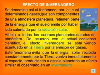 EFECTO DE INVERNADERO   Se denomina así al fenómeno  por  el  cual determinados gases,que son componentes  de una atmósfera planetaria, retienen parte  de la energía que el suelo emite por haber  sido calentado por la  radiación solar .   Afecta  a  todos  los  cuerpos planetarios dotados de atmósfera.  De  acuerdo  con  el  actual  consenso científico,  el  efecto  invernadero  se  está  viendo acentuado en la  Tierra  por la emisión de gases. Este fenómeno evita  que  la energía  solar  recibida constantemente por la Tierra vuelva inmediatamente al espacio, produciendo a escala planetaria un efecto similar al observado en un  invernadero 