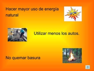 Hacer mayor uso de energía  natural Utilizar menos los autos.  No quemar basura 