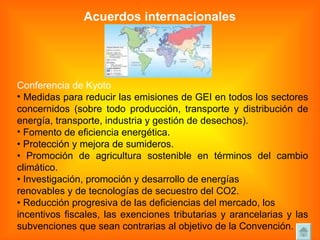 Acuerdos internacionales Conferencia de Kyoto Medidas para reducir las emisiones de GEI en todos los sectores concernidos (sobre todo producción, transporte y distribución de energía, transporte, industria y gestión de desechos).  Fomento de eficiencia energética. •  Protección y mejora de sumideros. •  Promoción de agricultura sostenible en términos del cambio climático. •  Investigación, promoción y desarrollo de energías renovables y de tecnologías de secuestro del CO2. •  Reducción progresiva de las deficiencias del mercado, los incentivos fiscales, las exenciones tributarias y arancelarias y las subvenciones que sean contrarias al objetivo de la Convención. 