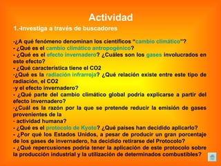 Actividad 1.-Investiga a través de buscadores -¿A qué fenómeno denominan los científicos “ cambio climático ”?  - ¿Qué es el  cambio climático antropogénico ?  - ¿Qué es el  efecto invernadero ? ¿Cuáles son los  gases  involucrados en este efecto?  - ¿Qué característica tiene el CO2 ¿Qué es la  radiación infrarroja ? ¿Qué relación existe entre este tipo de radiación, el CO2  y el efecto invernadero?  - ¿Qué parte del cambio climático global podría explicarse a partir del efecto invernadero?  ¿Cuál es la razón por la que se pretende reducir la emisión de gases provenientes de la actividad humana?  - ¿Qué es el  protocolo de Kyoto ? ¿Qué países han decidido aplicarlo?  - ¿Por qué los Estados Unidos, a pesar de producir un gran porcentaje de los gases de invernadero, ha decidido retirarse del Protocolo?  - ¿Qué repercusiones podría tener la aplicación de este protocolo sobre la producción industrial y la utilización de determinados combustibles?  