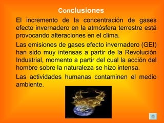 Con clusiones  El incremento de la concentración de gases efecto invernadero en la atmósfera terrestre está provocando alteraciones en el clima.  Las emisiones de gases efecto invernadero (GEI) han sido muy intensas a partir de la Revolución Industrial, momento a partir del cual la acción del hombre sobre la naturaleza se hizo intensa.  Las actividades humanas contaminen el medio ambiente. 