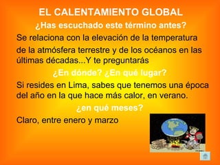 EL CALENTAMIENTO GLOBAL ¿Has escuchado este término antes? Se relaciona con la elevación de la temperatura  de la atmósfera terrestre y de los océanos en las últimas décadas...Y te preguntarás ¿En dónde? ¿En qué lugar?   Si resides en Lima, sabes que tenemos una época del año en la que hace más calor, en verano.  ¿en qué meses?   Claro, entre enero y marzo 
