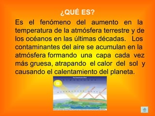 ¿QUÉ ES? Es  el  fenómeno  del  aumento  en  la temperatura de la atmósfera terrestre y de los océanos en las últimas décadas.  Los contaminantes del aire se acumulan en la atmósfera formando  una  capa  cada  vez más gruesa, atrapando  el calor  del  sol  y causando el calentamiento del planeta.  