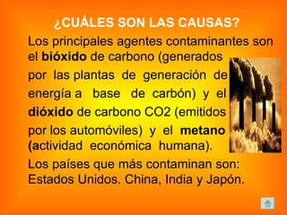 ¿CUÁLES SON LAS CAUSAS? Los principales agentes contaminantes son el  bióxido  de carbono (generados  por  las plantas  de  generación  de  energía a  base  de  carbón)  y  el  dióxido  de carbono CO2 (emitidos  por los automóviles)  y  el  metano (a ctividad  económica  humana). Los países que más contaminan son: Estados Unidos. China, India y Japón. 