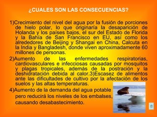¿CUÁLES SON LAS CONSECUENCIAS? 1)Crecimiento del nivel del agua por la fusión de porciones de hielo polar, lo que originaría la desaparición de Holanda y los países bajos, el sur del Estado de Florida y la Bahía de San Francisco en EU, así como los alrededores de Beijing y Shangai en China, Calcuta en la India y Bangladesh, donde viven aproximadamente 60 millones de personas. 2)Aumento de las enfermedades respiratorias, cardiovasculares e infecciosas causadas por mosquitos y plagas tropicales, además de la postración y la deshidratación debida al calor.3)Escasez de alimentos ante las dificultades de cultivo por la afectación de los suelos y las altas temperaturas. 4)Aumento de la demanda del agua potable  pero reducirá los niveles de los embalses,  causando desabastecimiento. 