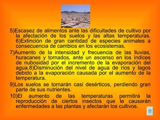5)Escasez de alimentos ante las dificultades de cultivo por la afectación de los suelos y las altas temperaturas. 6)Extinción de gran cantidad de especies animales a consecuencia de cambios en los ecosistemas.  7)Aumento de la intensidad y frecuencia de las lluvias, huracanes y tornados, ante un ascenso en los índices de nubosidad por el incremento de la evaporación del agua.8)Disminución del nivel de agua de ríos y lagos debido a la evaporación causada por el aumento de la temperatura. 9)Los suelos se tornarán casi desérticos, perdiendo gran parte de sus nutrientes. 10)El aumento de las temperaturas permitirá la reproducción de ciertos insectos que le causarán enfermedades a las plantas y afectarán los cultivos. 