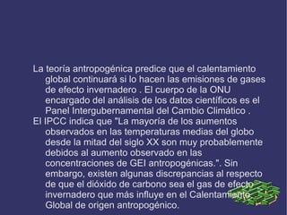 Algunas veces se utilizan las denominaciones cambio climático, que designa a cualquier cambio en el clima, o cambio climático antropogénico, donde se considera implícitamente la influencia de la actividad humana. Calentamiento global y efecto invernadero no son sinónimos. El efecto invernadero acrecentado por la contaminación puede ser, según algunas teorías, la causa del calentamiento global observado. 