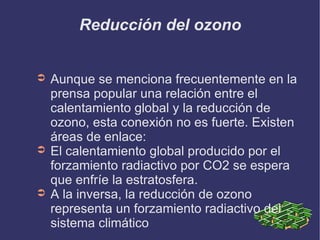Reducción del ozono Aunque se menciona frecuentemente en la prensa popular una relación entre el calentamiento global y la reducción de ozono, esta conexión no es fuerte. Existen  áreas de enlace: El calentamiento global producido por el forzamiento radiactivo por CO2 se espera que enfríe la estratosfera. A la inversa, la reducción de ozono representa un forzamiento radiactivo del sistema climático 