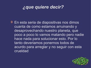 ¿que quiere decir? En esta seria de diapositivas nos dimos cuanta de como estamos arruinando y desaprovechando nuestro planeta, que poco a poco lo vamos matando pero nadie hace nada para solucionar esto. Por lo tanto deveriamos ponernos todos de acurdo para arreglar y no seguir con esta crueldad 