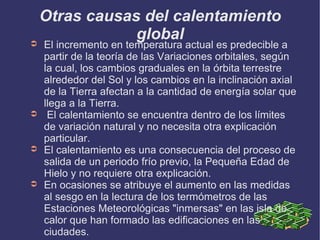 Otras causas del calentamiento global El incremento en temperatura actual es predecible a partir de la teoría de las Variaciones orbitales, según la cual, los cambios graduales en la órbita terrestre alrededor del Sol y los cambios en la inclinación axial de la Tierra afectan a la cantidad de energía solar que llega a la Tierra. El calentamiento se encuentra dentro de los límites de variación natural y no necesita otra explicación particular. El calentamiento es una consecuencia del proceso de salida de un periodo frío previo, la Pequeña Edad de Hielo y no requiere otra explicación. En ocasiones se atribuye el aumento en las medidas al sesgo en la lectura de los termómetros de las Estaciones Meteorológicas "inmersas" en las isla de calor que han formado las edificaciones en las ciudades. 
