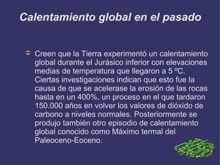 Calentamiento global en el pasado Creen que la Tierra experimentó un calentamiento global durante el Jurásico inferior con elevaciones medias de temperatura que llegaron a 5 ºC. Ciertas investigaciones indican que esto fue la causa de que se acelerase la erosión de las rocas hasta en un 400%, un proceso en el que tardaron 150.000 años en volver los valores de dióxido de carbono a niveles normales. Posteriormente se produjo también otro episodio de calentamiento global conocido como Máximo termal del Paleoceno-Eoceno. 