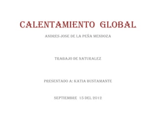 CALENTAMIENTO GLOBAL
    ANDRES JOSE DE LA PEÑA MENDOZA




        TRABAJO DE NATURALEZ




    PRESENTADO A: KATIA BUSTAMANTE



        SEPTIEMBRE 15 DEL 2012
 