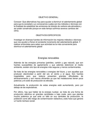 OBJETIVO GENERAL:
Conocer: Que alternativas hay para ayudar a disminuir el calentamiento global
para que la sociedad y yo conozcamos cuales son los métodos o técnicas con
la finalidad de estabilizar las emisiones de bióxido de carbono ala atmosfera y
así poder consérvalo porque en este tiempo sufrimos severos cambios del
clima.
OBJETIVOS ESPECIFICOS:
Investigar en diversas fuentes de información los mejores métodos o técnicas
que nos ayuden a frenar el constante incremento del calentamiento global. Y
realizar entrevistas para saber que actividad es la más conveniente para
disminuir el calentamiento global
Energías renovables
Además de las energías primarias (petróleo, carbón y gas natural), que son
fuentes susceptibles de agotamiento y que además deterioran el medio
ambiente, existen otro tipo de energías más seguras y menos contaminantes.
Se trata de las energías renovables o energías del futuro, y son aquellas que
producen electricidad a partir del sol, el viento y el agua. Son fuentes
inagotables pero que todavía presentan grandes dificultades de
almacenamiento y son menos eficientes ya que las instalaciones tienen poca
potencia y el coste de producción es elevado.
Actualmente, la producción de estas energías está aumentando, pero por
debajo de las expectativas.
Por último, hay que hablar de la energía nuclear, se trata de una forma de
producción eléctrica en grandes cantidades a bajo coste, pero que plantea
mucha polémica ya que ante un fallo en sus centrales de producción, la
población corre alto riesgo de contaminación radiactiva y esto hace que genere
un fuerte rechazo social.
 