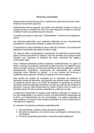 Alimentos sostenibles
Seguramente le ha tocado escuchar y hasta formar parte de la discusión sobre
el tema de los cultivos orgánicos.
Anteriormente hemos expuesto que preferir los alimentos locales es incluir el
aspecto social en la decisión de vida. Con este blog quiero invitarle a continuar
la reflexión sobre sus preferencias de consumo.
La palabra de moda en estos días: "Sostenibilidad", en términos de agricultura,
qué es.
Los alimentos sostenibles ¿son realmente diferentes de los industrialmente
procesados? ¿Vale la pena cambiar su patrón de consumo?
La agricultura ha sido sostenible la mayor parte de la historia. Las practicas de
agricultura insostenible solo datan de hace un siglo.
Por miles de años y de generación y generación se transmitió el conocimiento
sobre la forma de levantar los cultivos y criar los animales de la granja usando
métodos que mejoraban la fertilidad del suelo, prevenían las plagas y
conservaban agua.
Estos métodos sostenibles pudieron emplearse indefinidamente sin agotar el
suelo, corromper el ambiente, quebrantar la salud humana o la calidad de vida,
pero en el siglo veinte las innovaciones científicas como los pesticidas, cultivos
genéticamente modificados, operaciones de alimentación de animales
conocidas como “fabricas de granjas”, y el uso rutinario de hormonas y
antibióticos para el ganado rompieron el esquema en forma negativa.
Este cambio de modelo fue impulsado por la necesidad de satisfacer la
demanda mundial de alimentos, preocupación que siempre estará vigente pero
no podemos permitir que en el interés de satisfacer la demanda se continúe
atentando contra la seguridad alimentaria mundial, que además de satisfacer la
demanda, involucra otras dimensiones de interés humano como la salud y el
bienestar social. Por eso el camino sostenible es y debe ser la meta.
La Agricultura Sostenible es aquella cuyas prácticas agrícolas se inspiran en
los usos tradicionales y se centran en torno a la administración responsable de
la tierra y el fortalecimiento de las comunidades. Los cultivos derivados de
estas prácticas se conocen como cultivos sostenibles, lo cual a simple vista va
más allá de lo "orgánico".
En resumen, los alimentos cultivados sosteniblemente:
1. Son saludables, nutritivos y libres de toxinas añadidas;
2. No dañan el ambiente y, en muchos casos, contribuyen a mantener sano
el ambiente;
3. Provienen de granjas particulares o industrias responsables que:
 