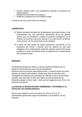 Proveen salarios justos a los trabajadores agrícolas y condiciones de
trabajo seguras;
Respetan a los animales de la granja; y
Sostienen y preservan las comunidades rurales.
La próxima vez que vaya a hacer sus compras...
Justificación
 Siendo consientes del grado de contaminación que posee tumbes y a las
enfermedades que nos exponemos diariamente, estos son algunos
motivos que nos impulsaron a realizar la presente investigación con la
finalidad de encontrar soluciones idóneas a la contaminación ambiental,
como prevenir y como actuar frente a este problema.
 A través de este trabajo de campo lograremos concientizar en los
pobladores las formas y técnicas que uno debería de usar para
protegerse de la contaminación ambiental, además servirá como ayuda
académica a otros compañeros sobre el problema de la contaminación
que amenaza tumbes.
Hipótesis
El calentamiento global se refiere a un grave problema ambiental que va
afectar la vida de todo los seres vivos de este planeta.
Nosotros somos el principal responsable de esto, y nosotros somos los únicos
capaces de resolver este problema. Desde hace años los científicos han
investigado los impactos y los resultados han alterado mucho a la comunidad
científica, pero todo esto no tiene caso alguno ya que los gobiernos de
diferentes estados no hacen nada, „‟creen que con apagar las luces 10 min. Se
resolverá el problema‟‟.
¿LA ERA DE LA DECIDIA ESTARA TERMINANDO, Y ENTRAMOS A LA
ETAPA DE LAS CONSECUENCIAS?
No es lo que sabemos si no lo que damos por cierto y no lo es. El
calentamiento global existe sigue incrementando y no se detiene. Ya hay
impactos.
 