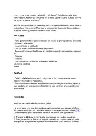 ¿Un choque entre nuestra civilización y el planeta? Habría que dejar atrás
comodidades, tecnología y muchas cosas más; ¿para salvar a nuestro planeta
y a su vez a nosotros mismos?
Así que esta investigación se realiza para conocer diferentes hipótesis sobre la
realidad que nos avecina. Para que la sociedad se de cuenta de que esta en
nuestras manos y podemos hacer muchas cosas.
FACTORES
• Falta generalizada de concientización en cuanto al grave problema ambiental
• Ecónomo mía Global
• Incremento de la población
• Uso de automóviles con motores de gasolina
• Generación de energía eléctrica en plantas de carbón, combustibles pesados
etc.
• Aviones
• Industria
• Uso desmedido de energía en hogares y oficinas
o Energía eléctrica
o Gas
CAUSAS
• Debido a la falta de información o ignorancia del problema no se están
haciendo las medidas necesarias.
• Empresas internacionales tendrían que cambiar completamente su logística
esto acabaría en una recesión global con lo cual vendrían graves problemas
económicos.
Resultados
Medidas para evitar el calentamiento global
He encontrado una lista de medidas muy interesantes para atenuar el efecto
del calentamiento global. La lista ha sido propuesta por un miembro del CSIC.
Lo que mas me gusta es que son sencillas de aplicar y muy prácticas:
1. Transporte. Reducir el individual y promocionar los medios colectivos.
2. Energía doméstica. Disminuir su gasto con electrodomésticos de etiqueta
energética o apagando los aparatos completamente (y no en modo standby).
 