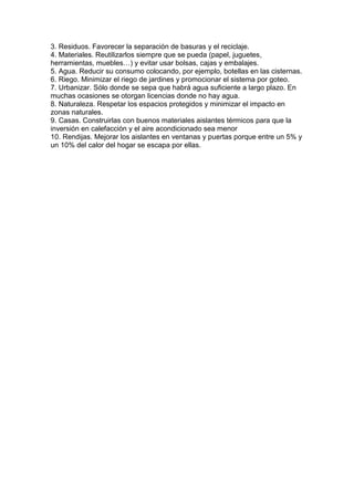 3. Residuos. Favorecer la separación de basuras y el reciclaje.
4. Materiales. Reutilizarlos siempre que se pueda (papel, juguetes,
herramientas, muebles…) y evitar usar bolsas, cajas y embalajes.
5. Agua. Reducir su consumo colocando, por ejemplo, botellas en las cisternas.
6. Riego. Minimizar el riego de jardines y promocionar el sistema por goteo.
7. Urbanizar. Sólo donde se sepa que habrá agua suficiente a largo plazo. En
muchas ocasiones se otorgan licencias donde no hay agua.
8. Naturaleza. Respetar los espacios protegidos y minimizar el impacto en
zonas naturales.
9. Casas. Construirlas con buenos materiales aislantes térmicos para que la
inversión en calefacción y el aire acondicionado sea menor
10. Rendijas. Mejorar los aislantes en ventanas y puertas porque entre un 5% y
un 10% del calor del hogar se escapa por ellas.
 