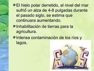 El hielo polar derretido, el nivel del mar
sufrió́ un alza de 4-8 pulgadas durante
el pasado siglo, se estima que
continuara aumentando.
Inhabilitación de tierras para la
agricultura.
Intensa contaminación de los ríos y
lagos.
 