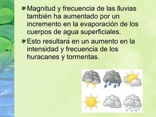 Magnitud y frecuencia de las lluvias
también ha aumentado por un
incremento en la evaporación de los
cuerpos de agua superficiales.
Esto resultará en un aumento en la
intensidad y frecuencia de los
huracanes y tormentas.
 