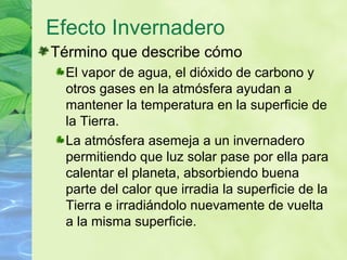 Efecto Invernadero
Término que describe cómo
El vapor de agua, el dióxido de carbono y
otros gases en la atmósfera ayudan a
mantener la temperatura en la superficie de
la Tierra.
La atmósfera asemeja a un invernadero
permitiendo que luz solar pase por ella para
calentar el planeta, absorbiendo buena
parte del calor que irradia la superficie de la
Tierra e irradiándolo nuevamente de vuelta
a la misma superficie.
 