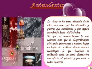 Definición
Antecedentes
Causas y consecuencias
Organizaciones
La tierra se ha visto afectada desde
años anteriores por los atentados y
guerras que sucedieron; y que siguen
sucediendo hasta el día de hoy .
Ya que no aprovechamos lo que
tenemos sino que lo desperdiciamos
afectando gravemente a nuestro hogar
en lugar de utilizar bien el avance
tecnológico lo que hacemos es
utilizarla como un arma destructiva
que afecta al planeta y por ende a
todos nosotros.
 
