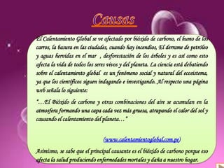 Definición
Antecedentes
Causas y consecuencias
Organizaciones
El Calentamiento Global se ve afectado por bióxido de carbono, el humo de los
carros, la basura en las ciudades, cuando hay incendios, El derrame de petróleo
y aguas hervidas en el mar , desforestación de los árboles y es así como esto
afecta la vida de todos los seres vivos y del planeta. La ciencia está debatiendo
sobre el calentamiento global es un fenómeno social y natural del ecosistema,
ya que los científicos siguen indagando e investigando. Al respecto una página
web señala lo siguiente:
“…El Bióxido de carbono y otras combinaciones del aire se acumulan en la
atmosfera formando una capa cada vez más gruesa, atrapando el calor del sol y
causando el calentamiento del planeta…”
(www.calentamientoglobal.com.pe)
Asimismo, se sabe que el principal causante es el bióxido de carbono porque eso
afecta la salud produciendo enfermedades mortales y daña a nuestro hogar.
 