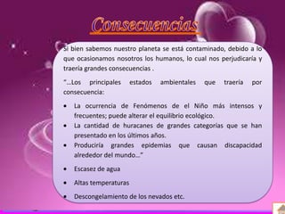 Definición
Antecedentes
Causas y consecuencias
Organizaciones
Si bien sabemos nuestro planeta se está contaminado, debido a lo
que ocasionamos nosotros los humanos, lo cual nos perjudicaría y
traería grandes consecuencias .
“…Los principales estados ambientales que traería por
consecuencia:
La ocurrencia de Fenómenos de el Niño más intensos y
frecuentes; puede alterar el equilibrio ecológico.
La cantidad de huracanes de grandes categorías que se han
presentado en los últimos años.
Produciría grandes epidemias que causan discapacidad
alrededor del mundo…”
Escasez de agua
Altas temperaturas
Descongelamiento de los nevados etc.
 