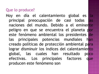 Que lo produce?
Hoy en día el calentamiento global es la
principal preocupación de casi todas las
naciones del mundo. Debido a el eminente
peligro en que se encuentra el planeta por
este fenómeno ambiental los presidentes de
las principales potencias mundiales han
creado políticas de protección ambiental para
lograr disminuir los índices del calentamiento
global, las cuales han resultado poco
efectivas. Los principales factores que
producen este fenómeno son
 