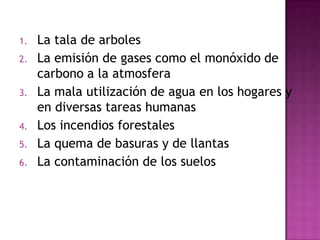 1. La tala de arboles
2. La emisión de gases como el monóxido de
carbono a la atmosfera
3. La mala utilización de agua en los hogares y
en diversas tareas humanas
4. Los incendios forestales
5. La quema de basuras y de llantas
6. La contaminación de los suelos
 