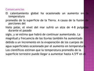Consecuencias
El calentamiento global ha ocasionado un aumento en la
temperatura
promedio de la superficie de la Tierra. A causa de la fusión de
porciones del
hielo polar, el nivel del mar sufrió un alza de 4-8 pulgadas
durante el pasado
siglo, y se estima que habrá de continuar aumentando. La
magnitud y frecuencia de las lluvias también ha aumentado
debido a un incremento en la evaporación de los cuerpos de
agua superficiales ocasionado por el aumento en temperatura.
Los científicos estiman que la temperatura promedio de la
superficie terrestre puede llegar a aumentar hasta 4.5ºF en el
 