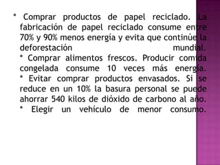 * Comprar productos de papel reciclado. La
fabricación de papel reciclado consume entre
70% y 90% menos energía y evita que continúe la
deforestación mundial.
* Comprar alimentos frescos. Producir comida
congelada consume 10 veces más energía.
* Evitar comprar productos envasados. Si se
reduce en un 10% la basura personal se puede
ahorrar 540 kilos de dióxido de carbono al año.
* Elegir un vehículo de menor consumo.
 
