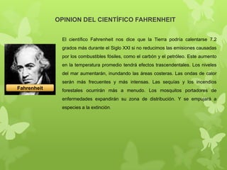 OPINION DEL CIENTÍFICO FAHRENHEIT
El científico Fahrenheit nos dice que la Tierra podría calentarse 7.2
grados más durante el Siglo XXI si no reducimos las emisiones causadas
por los combustibles fósiles, como el carbón y el petróleo. Este aumento
en la temperatura promedio tendrá efectos trascendentales. Los niveles
del mar aumentarán, inundando las áreas costeras. Las ondas de calor
serán más frecuentes y más intensas. Las sequías y los incendios

Fahrenheit

forestales ocurrirán más a menudo. Los mosquitos portadores de
enfermedades expandirán su zona de distribución. Y se empujará a
especies a la extinción.

 