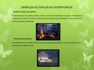 SEÑALES ACTUALES DE ADVERTENCIA
• Sequías y fuegos arrasadores:
Las temperaturas más cálidas también podrían aumentar la probabilidad de sequías. El aumento en
la evaporación durante el verano y el otoño podrían exacerbar las condiciones de sequía y aumentar
el riesgo de fuegos arrasadores.

• Tormentas más intensas:
Las temperaturas más cálidas aumentan la energía del sistema climático y a veces producen lluvias
más intensas en algunas áreas.

 