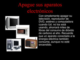 Apague sus aparatos
electrónicos
Con simplemente apagar su
televisión, reproductor de
DVD, estéreo y computadora
cuando Ud. no los está
usando, ahorrará miles de
libras del consumo de dióxido
de carbono al año. Recuerde
que un aparato conectado a la
energía eléctrica también
consume, aunque no esté
encendido.

 