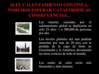 SI EL CALENTAMIENTO CONTINÚA,
PODEMOS ESPERAR CATASTRÓFICAS
CONSECUENCIAS...
Las muertes causadas por el
calentamiento global se duplicarán en
sólo 25 años -- a 300,000 de personas
por año.
Los niveles globales del mar podrían
aumentar por más de 20 pies con la
pérdida de la capa de hielo en
Groenlandia y la Antártica, devastando
las áreas costeras de todo el mundo.
Las ondas de calor serán
frecuentes y más intensas

más

 