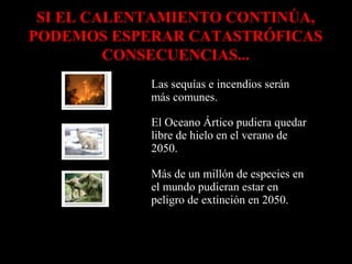 SI EL CALENTAMIENTO CONTINÚA,
PODEMOS ESPERAR CATASTRÓFICAS
CONSECUENCIAS...
Las sequías e incendios serán
más comunes.
El Oceano Ártico pudiera quedar
libre de hielo en el verano de
2050.
Más de un millón de especies en
el mundo pudieran estar en
peligro de extinción en 2050.

 
