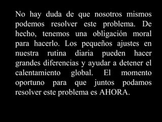 No hay duda de que nosotros mismos
podemos resolver este problema. De
hecho, tenemos una obligación moral
para hacerlo. Los pequeños ajustes en
nuestra rutina diaria pueden hacer
grandes diferencias y ayudar a detener el
calentamiento global. El momento
oportuno para que juntos podamos
resolver este problema es AHORA.

 