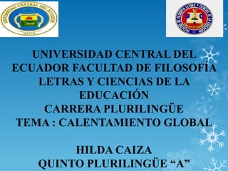UNIVERSIDAD CENTRAL DEL
ECUADOR FACULTAD DE FILOSOFÍA
LETRAS Y CIENCIAS DE LA
EDUCACIÓN
CARRERA PLURILINGÜE
TEMA : CALENTAMIENTO GLOBAL
HILDA CAIZA
QUINTO PLURILINGÜE “A”

 