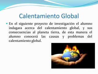 Calentamiento Global
 En el siguiente proyecto de investigación el alumno

indagara acerca del calentamiento global, y sus
consecuencias al planeta tierra, de esta manera el
alumno conocerá las causas y problemas del
calentamiento global.

 