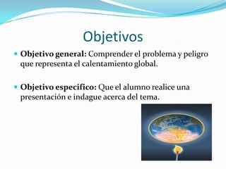 Objetivos
Objetivo general: Comprender el problema y peligro
que representa el calentamiento global.
Objetivo especifico: Que el alumno realice una
presentación e indague acerca del tema.