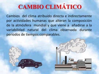 Cambios del clima atribuido directa e indirectamente
por actividades humanas que alteran la composición
de la atmósfera mundial y que viene a añadirse a la
variabilidad natural del clima observada durante
periodos de tiempos comparables.

 