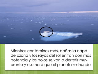 Mientras contamines más, dañas la capa
de ozono y los rayos del sol entran con más
potencia y los polos se van a derretir muy
pronto y eso hará que el planeta se inunde

 