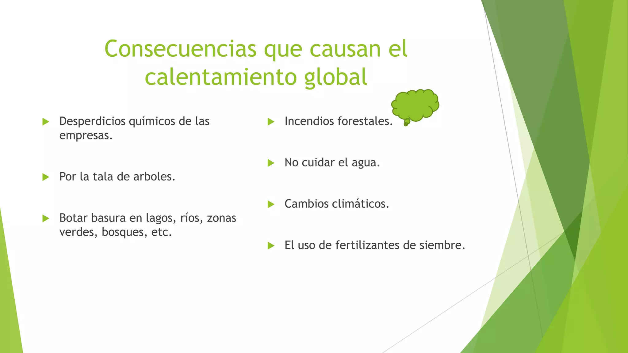 Consecuencias que causan el
calentamiento global
Incendios forestales.
No cuidar el agua.
Desperdicios químicos de las
empresas.
Cambios climáticos.
El uso de fertilizantes de siembre.
Por la tala de arboles.
Botar basura en lagos, ríos, zonas
verdes, bosques, etc.