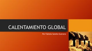 CALENTAMIENTO GLOBAL
Por Fabiola Sandra Guevara

 