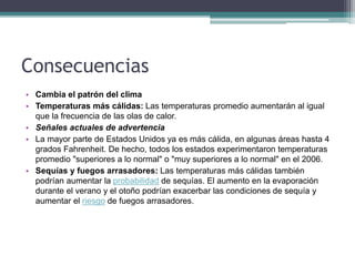 Consecuencias
• Cambia el patrón del clima
• Temperaturas más cálidas: Las temperaturas promedio aumentarán al igual
que la frecuencia de las olas de calor.
• Señales actuales de advertencia
• La mayor parte de Estados Unidos ya es más cálida, en algunas áreas hasta 4
grados Fahrenheit. De hecho, todos los estados experimentaron temperaturas
promedio "superiores a lo normal" o "muy superiores a lo normal" en el 2006.
• Sequías y fuegos arrasadores: Las temperaturas más cálidas también
podrían aumentar la probabilidad de sequías. El aumento en la evaporación
durante el verano y el otoño podrían exacerbar las condiciones de sequía y
aumentar el riesgo de fuegos arrasadores.
 