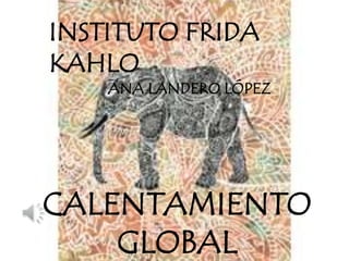 CALENTAMIENTO
GLOBAL
INSTITUTO FRIDA
KAHLO
ANA LANDERO LÓPEZ
 