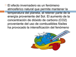  El efecto invernadero es un fenómeno
atmosférico natural que permite mantener la
temperatura del planeta, al retener parte de la
energía proveniente del Sol. El aumento de la
concentración de dióxido de carbono (CO2)
proveniente del uso de combustibles fósiles
ha provocado la intensificación del fenómeno
 