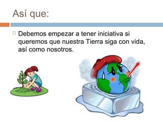 Así que:
 Debemos empezar a tener iniciativa si
queremos que nuestra Tierra siga con vida,
así como nosotros.
 