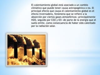 El calentamiento global está asociado a un cambio
climático que puede tener causa antropogénica o no. El
principal efecto que causa el calentamiento global es el
efecto invernadero, fenómeno que se refiere a la
absorción por ciertos gases atmosféricos—principalmente
H2O, seguido por CO2 y O3—de parte de la energía que el
suelo emite, como consecuencia de haber sido calentado
por la radiación solar.
 