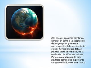 Más allá del consenso científico
general en torno a la aceptación
del origen principalmente
antropogénico del calentamiento
global, hay un intenso debate
político sobre la realidad, de la
evidencia científica del mismo.
Por ejemplo, algunos de esos
políticos opinan que el presunto
consenso climático es una falacia
 